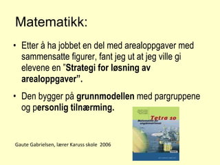 Matematikk: Etter å ha jobbet en del med arealoppgaver med sammensatte figurer, fant jeg ut at jeg ville gi elevene en ” Strategi for løsning av arealoppgaver”. Den bygger på  grunnmodellen  med pargruppene og p ersonlig tilnærming. Gaute Gabrielsen, lærer Karuss skole  2006 