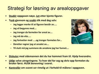 Strategi for løsning av arealoppgaver Studér  oppgaven nøye.  Let  etter kjente figurer. T enk  gjennom og  snakk  slik med deg selv: Jeg legger merke til at figuren består av….. Jeg vil begynne med…. Jeg trenger da formelen for areal av….  Jeg må da vite….. Jeg fortsetter med …..og trenger formelen for… Deretter regner jeg ut arealet av…. Til slutt må jeg summere de arealene jeg har funnet…. Diskuter  med sidemannen det du har kommet fram til. Hjelp hverandre. Utfør  selve utregningene. Ta hver del for seg og skriv opp formelen du bruker først. HUSK benevning i svaret.  Kontrollèr  om svaret ser rimelig ut i forhold til målene i oppgaven. 