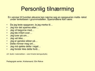 Personlig tilnærming En veiviser til hvordan elevene kan nærme seg en oppgave/en matte -tekst under tenkefasen i grunnmodellen. Spørsmålene kan være: Da jeg leste oppgaven, la jeg merke til… Jeg tror det spørres etter… Jeg vil begynne med… Jeg ble irritert over… Jeg lurer på om… Jeg vet ikke… Jeg er ganske sikker på… Dette minner meg om… Jeg må sjekke dette i regel… Jeg forstår ikke dette fordi… (Jfr. Språk i matematikken – veier til bedre læringsutbytte). Pedagogisk senter, Kristiansand. Elin Rekve 