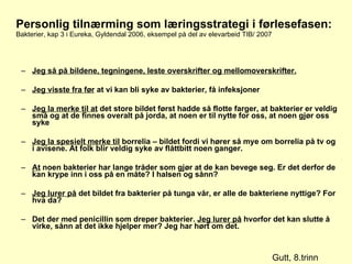 Personlig tilnærming som læringsstrategi i førlesefasen: Bakterier, kap 3 i Eureka, Gyldendal 2006, eksempel på del av elevarbeid TIB/ 2007 Jeg så på bildene, tegningene, leste overskrifter og mellomoverskrifter. Jeg visste fra før  at vi kan bli syke av bakterier, få infeksjoner Jeg la merke til at  det store bildet først hadde så flotte farger, at bakterier er veldig små og at de finnes overalt på jorda, at noen er til nytte for oss, at noen gjør oss syke Jeg la spesielt merke til  borrelia – bildet fordi vi hører så mye om borrelia på tv og i avisene. At folk blir veldig syke av flåttbitt noen ganger. At  noen bakterier har lange tråder som gjør at de kan bevege seg. Er det derfor de kan krype inn i oss på en måte? I halsen og sånn? Jeg lurer på  det bildet fra bakterier på tunga vår, er alle de bakteriene nyttige? For hva da? Det der med penicillin som dreper bakterier.  Jeg lurer på  hvorfor det kan slutte å virke, sånn at det ikke hjelper mer? Jeg har hørt om det. Gutt, 8.trinn 