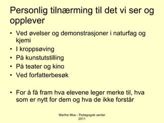 Personlig tilnærming til det vi ser og opplever Ved øvelser og demonstrasjoner i naturfag og kjemi I kroppsøving På kunstutstilling På teater og kino Ved forfatterbesøk For å få fram hva elevene leger merke til, hva som er nytt for dem og hva de ikke forstår Marthe Moe - Pedagogisk senter 2011 