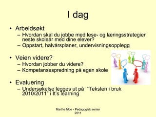 I dag Arbeidsøkt Hvordan skal du jobbe med lese- og læringsstrategier neste skoleår med dine elever? Oppstart, halvårsplaner, undervisningsopplegg Veien videre? Hvordan jobber du videre? Kompetansespredning på egen skole Evaluering Undersøkelse legges ut på  ”Teksten i bruk 2010/2011” i It’s learning Marthe Moe - Pedagogisk senter 2011 