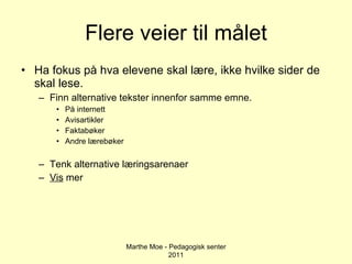 Flere veier til målet Ha fokus på hva elevene skal lære, ikke hvilke sider de skal lese. Finn alternative tekster innenfor samme emne. På internett Avisartikler Faktabøker Andre lærebøker Tenk alternative læringsarenaer Vis  mer Marthe Moe - Pedagogisk senter 2011 