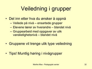 Veiledning i grupper Del inn etter hva du ønsker å oppnå Veilede på nivå – ensartede grupper Elevene lærer av hverandre – blandet nivå Gruppearbeid med oppgaver av ulik vanskelighetsnivå – blandet nivå Gruppene vil trenge ulik type veiledning Tips! Muntlig høring i nivågrupper Marthe Moe - Pedagogisk senter 