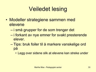 Veiledet lesing Modeller strategiene sammen med elevene i små grupper for de som trenger det i forkant av nye emner for svakt presterende elever. Tips: bruk foiler til å markere vanskelige ord på Legg over sidene slik at elevene kan streke under Marthe Moe - Pedagogisk senter 