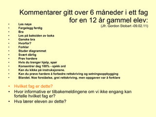 Kommentarer gitt over 6 måneder i ett fag for en 12 år gammel elev: (Jfr. Gordon Stobart -09.02.11) Les nøye Fargelegg ferdig Bra  Les på baksiden av boka Ganske bra Hvorfor?  Forklar Studer diagrammet  Svært dårlig  Prøv hardere  Hvis du trenger hjelp, spør Konsentrer deg 100% - sjekk ord Kan du kikke på instruksjonene.  Kan du prøve hardere å forbedre rettskriving og setningsoppbygging  Blandet. Noe forståelse, grei rettskriving, men oppgaven var å forklare Hvilket fag er dette? Hvor informative er tilbakemeldingene om vi ikke engang kan fortelle hvilket fag er? Hva lærer eleven av dette?  Tilbakemelding - skriftlige kommentarer 