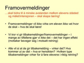 Framovermeldinger … skal bidra til å minske avstanden mellom elevens ståsted og målet/intensjonen – skal skape læring! Framovermeldinger vil ikke virke om eleven ikke vet hvor de skal – hva de skal lære! Vi tror vi gir tilbakemeldinger/framovermeldinger – i mange av tilfellene gjør vi ikke det – det har ingen effekt (mottaker beveger seg i motsatt retning) Alle vil si at de gir tilbakemelding – virker det? Hva kommer ut av det – hva er hensikten?  Hvilken type tilbakemeldinger virker for å føre elevene i riktig retning? 