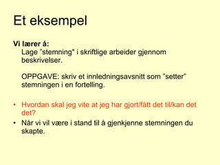 Et eksempel Vi lærer å: Lage ”stemning" i skriftlige arbeider gjennom beskrivelser. OPPGAVE: skriv et innledningsavsnitt som ”setter” stemningen i en fortelling.  Hvordan skal jeg vite at jeg har gjort/fått det til/kan det det? Når vi vil være i stand til å gjenkjenne stemningen du skapte. Klar læringsintensjon og suksesskriterier 