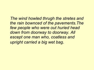 The wind howled thrugh the stretes and the rain bownced of the pavements.The few people who were out huried head down from doorway to doorway. All escept one man who, coatless and upright carried a big wet bag . 