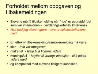 Forholdet mellom oppgaven og tilbakemeldingen Elevene må få tilbakemelding når ”noe” er oppnådd (det som var intensjonen -  vurderingskriteriet/ kriteriene) Hva bad jeg eleven gjøre – hva er suksesskriteriene her? En effektiv tilbakemelding/framovermelding må være:  klar  -  hva var oppgaven   målrettet  -  hjelp til å komme videre meningsfull  -  knyttet til lærings intensjon - til å jobbe videre med og kompatibel med elevens tidligere kunnskap.  