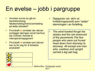 En øvelse – jobb i pargruppe Hvordan kunne du gitt en hensiktsmessig tilbakemelding/framovermelding på dette arbeidet? Finn/drøft  to  områder der eleven synliggjør læringen sin/at han/hun har innfridd i forhold til intensjonen/oppgaven! Finn/drøft  et  område som eleven kan ta for seg for å forbedre produktet! Oppgaven var: skriv et innledningsavsnitt som ”setter” stemningen i en fortelling. The wind howled thrugh the stretes and the rain bownced of the pavements.The few people who were out huried head down from doorway to doorway. All escept one man who, coatless and upright carried a big wet bag. Marthe Moe - Pedagogisk senter 2011 