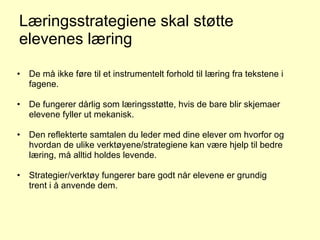 Læringsstrategiene skal støtte elevenes læring De må ikke føre til et instrumentelt forhold til læring fra tekstene i fagene. De fungerer dårlig som læringsstøtte, hvis de bare blir skjemaer elevene fyller ut mekanisk. Den reflekterte samtalen du leder med dine elever om hvorfor og hvordan de ulike verktøyene/strategiene kan være hjelp til bedre læring, må alltid holdes levende. Strategier/verktøy fungerer bare godt når elevene er grundig trent i å anvende dem. 