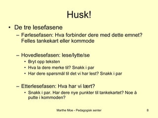 Husk! De tre lesefasene Førlesefasen: Hva forbinder dere med dette emnet? Felles tankekart eller kommode Hovedlesefasen: lese/lytte/se Bryt opp teksten Hva la dere merke til? Snakk i par Har dere spørsmål til det vi har lest? Snakk i par Etterlesefasen: Hva har vi lært? Snakk i par. Har dere nye punkter til tankekartet? Noe å putte i kommoden? Marthe Moe - Pedagogisk senter 
