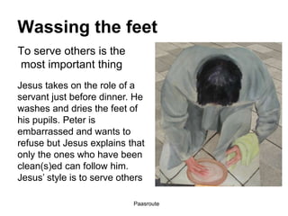 Paasroute
Wassing the feet
Jesus takes on the role of a
servant just before dinner. He
washes and dries the feet of
his pupils. Peter is
embarrassed and wants to
refuse but Jesus explains that
only the ones who have been
clean(s)ed can follow him.
Jesus’ style is to serve others
To serve others is the
most important thing
 