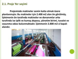 Projemizde makineler zemin katta olmak üzere
planlanmıştır. Bu makineler için 2.400 m2 alan ön görülmüş.
İşletmenin ön tarafında makineler ve donanımlar arka
tarafında ise iplik ve kumaş deposu, yönetim birimi, tuvalet ve
soyunma odası bulunmaktadır. İşletmenin 2.800 m2 si kapalı
alandır.
2.1. Proje Yer seçimi
 