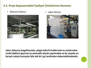 2.2. Proje Kapsamındaki Faaliyet Ünitelerinin Konumu
• Dokuma Salonu • Jakar Kesme
Jakar dokuma tezgahlarında, çözgü tellerini kaldırmak ve aralarından
renkli iplikleri geçirme işi otomatik olarak yapılmakta ve bu sayede en
karışık nakışlı kumaşlar bile tek bir işçi tarafından dokunabilmektedir.
 