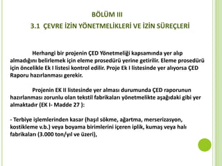 Herhangi bir projenin ÇED Yönetmeliği kapsamında yer alıp
almadığını belirlemek için eleme prosedürü yerine getirilir. Eleme prosedürü
için öncelikle Ek I listesi kontrol edilir. Proje Ek I listesinde yer alıyorsa ÇED
Raporu hazırlanması gerekir.
Projenin EK II listesinde yer alması durumunda ÇED raporunun
hazırlanması zorunlu olan tekstil fabrikaları yönetmelikte aşağıdaki gibi yer
almaktadır (EK I- Madde 27 ):
- Terbiye işlemlerinden kasar (haşıl sökme, ağartma, merserizasyon,
kostikleme v.b.) veya boyama birimlerini içeren iplik, kumaş veya halı
fabrikaları (3.000 ton/yıl ve üzeri),
BÖLÜM III
3.1 ÇEVRE İZİN YÖNETMELİKLERİ VE İZİN SÜREÇLERİ
 