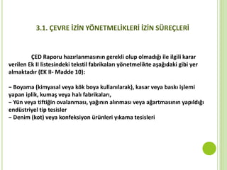 3.1. ÇEVRE İZİN YÖNETMELİKLERİ İZİN SÜREÇLERİ
ÇED Raporu hazırlanmasının gerekli olup olmadığı ile ilgili karar
verilen Ek II listesindeki tekstil fabrikaları yönetmelikte aşağıdaki gibi yer
almaktadır (EK II- Madde 10):
− Boyama (kimyasal veya kök boya kullanılarak), kasar veya baskı işlemi
yapan iplik, kumaş veya halı fabrikaları,
− Yün veya tiftiğin ovalanması, yağının alınması veya ağartmasının yapıldığı
endüstriyel tip tesisler
− Denim (kot) veya konfeksiyon ürünleri yıkama tesisleri
 