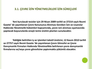 Yeni kurulacak tesisler için 29 Nisan 2009 tarihli ve 27214 sayılı Resmi
Gazete’ de yayımlanan Çevre Kanununca Alınması Gereken İzin ve Lisanslar
Hakkında Yönetmelik hükümleri kapsamında, çevre izni alınması aşamasında
yapılacak başvurularda onaylı temiz üretim planları sunulacaktır.
Tebliğde belirtilen iş ve işlemleri tekstil üreticisi, 12 Kasım 2010 tarihli
ve 27757 sayılı Resmi Gazete ‘de yayımlanan Çevre Görevlisi ve Çevre
Danışmanlık Firmaları Hakkında Yönetmelikte belirlenen çevre danışmanlık
firmalarına ve/veya çevre görevlisine yaptırmakla yükümlü olacaktır.
3.1. ÇEVRE İZİN YÖNETMELİKLERİ İZİN SÜREÇLERİ
 