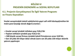 BÖLÜM IV
PROJENİN EKONOMİK ve SOSYAL BOYUTLARI
4.1. Projenin Gerçekleşmesi İle İlgili Yatırım Programı
ve Finans Kaynakları
İmalat sanayisindeki tekstil sektörlerinin gayri safi milli hâsılaya(üretilen bir
malın para karşılığı olarak değeri) oranları:
—İmalat sanayi içindeki istihdam payı %26,2’dir
—Toplam istihdam içindeki payı %10,3 tür.
—500 büyük sanayi firması içindeki tekstil firmalarının oranı %20'dir.
—Son 10 yılda 50 milyar dolar olmak üzere son 20 yılda 150 milyar dolarlık
yatırım yapılmıştır
 
