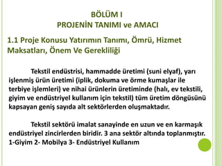 BÖLÜM I
PROJENİN TANIMI ve AMACI
1.1 Proje Konusu Yatırımın Tanımı, Ömrü, Hizmet
Maksatları, Önem Ve Gerekliliği
Tekstil endüstrisi, hammadde üretimi (suni elyaf), yarı
işlenmiş ürün üretimi (iplik, dokuma ve örme kumaşlar ile
terbiye işlemleri) ve nihai ürünlerin üretiminde (halı, ev tekstili,
giyim ve endüstriyel kullanım için tekstil) tüm üretim döngüsünü
kapsayan geniş sayıda alt sektörlerden oluşmaktadır.
Tekstil sektörü imalat sanayinde en uzun ve en karmaşık
endüstriyel zincirlerden biridir. 3 ana sektör altında toplanmıştır.
1-Giyim 2- Mobilya 3- Endüstriyel Kullanım
 