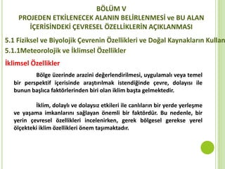 BÖLÜM V
PROJEDEN ETKİLENECEK ALANIN BELİRLENMESİ ve BU ALAN
İÇERİSİNDEKİ ÇEVRESEL ÖZELLİKLERİN AÇIKLANMASI
5.1 Fiziksel ve Biyolojik Çevrenin Özellikleri ve Doğal Kaynakların Kullan
5.1.1Meteorolojik ve İklimsel Özellikler
İklimsel Özellikler
Bölge üzerinde arazini değerlendirilmesi, uygulamalı veya temel
bir perspektif içerisinde araştırılmak istendiğinde çevre, dolayısı ile
bunun başlıca faktörlerinden biri olan iklim başta gelmektedir.
İklim, dolaylı ve dolaysız etkileri ile canlıların bir yerde yerleşme
ve yaşama imkanlarını sağlayan önemli bir faktördür. Bu nedenle, bir
yerin çevresel özellikleri incelenirken, gerek bölgesel gerekse yerel
ölçekteki iklim özellikleri önem taşımaktadır.
 