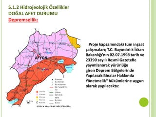 5.1.2 Hidrojeolojik Özellikler
DOĞAL AFET DURUMU
Depremsellik:
Proje kapsamındaki tüm inşaat
çalışmaları; T.C. Bayındırlık İskan
Bakanlığı’nın 02.07.1998 tarih ve
23390 sayılı Resmi Gazete’de
yayımlanarak yürürlüğe
giren “Deprem Bölgelerinde
Yapılacak Binalar Hakkında
Yönetmelik“ hükümlerine uygun
olarak yapılacaktır.
 