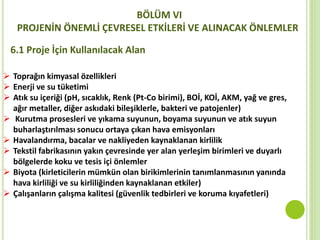  Toprağın kimyasal özellikleri
 Enerji ve su tüketimi
 Atık su içeriği (pH, sıcaklık, Renk (Pt-Co birimi), BOİ, KOİ, AKM, yağ ve gres,
ağır metaller, diğer askıdaki bileşiklerle, bakteri ve patojenler)
 Kurutma prosesleri ve yıkama suyunun, boyama suyunun ve atık suyun
buharlaştırılması sonucu ortaya çıkan hava emisyonları
 Havalandırma, bacalar ve nakliyeden kaynaklanan kirlilik
 Tekstil fabrikasının yakın çevresinde yer alan yerleşim birimleri ve duyarlı
bölgelerde koku ve tesis içi önlemler
 Biyota (kirleticilerin mümkün olan birikimlerinin tanımlanmasının yanında
hava kirliliği ve su kirliliğinden kaynaklanan etkiler)
 Çalışanların çalışma kalitesi (güvenlik tedbirleri ve koruma kıyafetleri)
BÖLÜM VI
PROJENİN ÖNEMLİ ÇEVRESEL ETKİLERİ VE ALINACAK ÖNLEMLER
6.1 Proje İçin Kullanılacak Alan
 