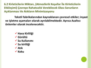 6.2 Kirleticilerin Miktarı, (Atmosferik Koşullar İle Kirleticilerin
Etkileşimi) Çevreye Rahatsızlık Verebilecek Olası Sorunların
Açıklanması Ve Atıkların Minimizasyonu
Tekstil fabrikalarından kaynaklanan çevresel etkiler; inşaat
ve işletme aşamaları olarak ayrılabilmektedir. Ayrıca Azaltıcı
önlemler olarak incelenecektir.
 Hava Kirliliği
 Gürültü
 Su Kullanımı
 Su kirliliği
 Atık
 Koku
 