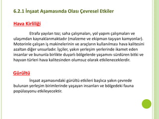 6.2.1 İnşaat Aşamasında Olası Çevresel Etkiler
Hava Kirliliği
Etrafa yayılan toz; saha çalışmaları, yol yapım çalışmaları ve
ulaşımdan kaynaklanmaktadır (malzeme ve ekipman taşıyan kamyonlar).
Motorinle çalışan iş makinelerinin ve araçların kullanılması hava kalitesini
azaltan diğer unsurladır. İşçiler, yakın yerleşim yerlerinde ikamet eden
insanlar ve bununla birlikte duyarlı bölgelerde yaşamını sürdüren bitki ve
hayvan türleri hava kalitesinden olumsuz olarak etkileneceklerdir.
Gürültü
İnşaat aşamasındaki gürültü etkileri başlıca yakın çevrede
bulunan yerleşim birimlerinde yaşayan insanları ve bölgedeki fauna
popülasyonu etkileyecektir.
 