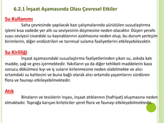 6.2.1 İnşaat Aşamasında Olası Çevresel Etkiler
Su Kullanımı
Saha çevresinde yapılacak kazı çalışmalarında yürütülen susuzlaştırma
işlemi kısa vadede yer altı su seviyesinin düşmesine neden olacaktır. Düşen yeraltı
suyu seviyesi civardaki su kaynaklarının azalmasına neden olup, bu durum yerleşim
birimlerini, diğer endüstrileri ve tarımsal sulama faaliyetlerini etkileyebilecektir.
Su Kirliliği
İnşaat aşamasındaki susuzlaştırma faaliyetlerinden çıkan su, askıda katı
madde, yağ ve gres içermektedir. Yakıtların ya da diğer tehlikeli maddelerin kaza
sonucu dökülmesi kıyı ve iç suların kirlenmesine neden olabilmekte ve alıcı
ortamdaki su kalitesini ve buna bağlı olarak alıcı ortamda yaşamlarını sürdüren
flora ve faunayı etkileyebilmektedir.
Atık
Binaların ve tesislerin inşası, inşaat atıklarının (hafriyat) oluşmasına neden
olmaktadır. Toprağa karışan kirleticiler yerel flora ve faunayı etkileyebilmektedir.
 