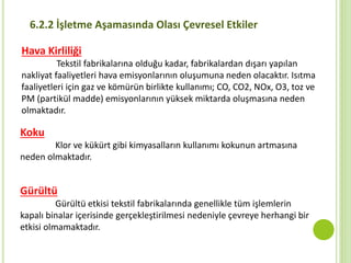6.2.2 İşletme Aşamasında Olası Çevresel Etkiler
Hava Kirliliği
Tekstil fabrikalarına olduğu kadar, fabrikalardan dışarı yapılan
nakliyat faaliyetleri hava emisyonlarının oluşumuna neden olacaktır. Isıtma
faaliyetleri için gaz ve kömürün birlikte kullanımı; CO, CO2, NOx, O3, toz ve
PM (partikül madde) emisyonlarının yüksek miktarda oluşmasına neden
olmaktadır.
Koku
Klor ve kükürt gibi kimyasalların kullanımı kokunun artmasına
neden olmaktadır.
Gürültü
Gürültü etkisi tekstil fabrikalarında genellikle tüm işlemlerin
kapalı binalar içerisinde gerçekleştirilmesi nedeniyle çevreye herhangi bir
etkisi olmamaktadır.
 