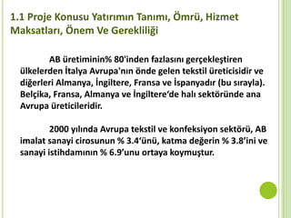 1.1 Proje Konusu Yatırımın Tanımı, Ömrü, Hizmet
Maksatları, Önem Ve Gerekliliği
AB üretiminin% 80'inden fazlasını gerçekleştiren
ülkelerden İtalya Avrupa'nın önde gelen tekstil üreticisidir ve
diğerleri Almanya, İngiltere, Fransa ve İspanyadır (bu sırayla).
Belçika, Fransa, Almanya ve İngiltere‘de halı sektöründe ana
Avrupa üreticileridir.
2000 yılında Avrupa tekstil ve konfeksiyon sektörü, AB
imalat sanayi cirosunun % 3.4‘ünü, katma değerin % 3.8’ini ve
sanayi istihdamının % 6.9’unu ortaya koymuştur.
 