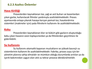 6.2.3 Azaltıcı Önlemler
Hava Kirliliği
Proseslerden kaynaklanan toz, yağ ve asit buharı ve kazanlardan
çıkan gazlar, kullanılacak filtreler yardımıyla azaltılabilmektedir. Proses
aşamasında ortaya çıkarak havaya karışan pamuk toz; havalandırma
sistemleri (makineler için) yada filtrelerin kullanımı ile azaltılabilmektedir.
Koku
Proseslerden kaynaklanan klor ve kükürt gibi gazların oluşturduğu
koku çıkan havanın ozon toplayıcılardan ya da filtrelerden geçirilmesi ile
giderilebilir.
Su kullanımı
Su kullanımı otomatik kapanan muslukların ve yüksek basınçlı su
sistemlerinin kullanım ile azaltılabilmektedir. Fabrika, proses suyu için bir
yönetim planına sahip olmalıdır ve mümkün olduğu durumlarda arıtılan ya da
içerik bakımından uygun olan atık su tekrar prosese döndürülmelidir.
 