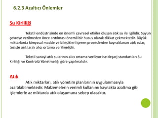 Su Kirliliği
Tekstil endüstrisinde en önemli çevresel etkiler oluşan atık su ile ilgilidir. Suyun
çevreye verilmeden önce arıtılması önemli bir husus olarak dikkat çekmektedir. Büyük
miktarlarda kimyasal madde ve bileşikleri içeren proseslerden kaynaklanan atık sular,
tesiste arıtılarak alıcı ortama verilmelidir.
Tekstil sanayi atık sularının alıcı ortama veriliyor ise deşarj standartları Su
Kirliliği ve Kontrolü Yönetmeliği göre yapılmalıdır.
Atık
Atık miktarları, atık yönetim planlarının uygulanmasıyla
azaltılabilmektedir. Malzemelerin verimli kullanımı kaynakta azaltma gibi
işlemlerle az miktarda atık oluşumuna sebep olacaktır.
6.2.3 Azaltıcı Önlemler
 