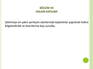 BÖLÜM VII
HALKIN KATILIMI
İşletmeye en yakın yerleşim alanlarında toplantılar yapılarak halkın
bilgilendirildi ve önerilerine baş vuruldu.
 