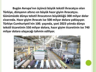 Bugün Avrupa’nın üçüncü büyük tekstil ihracatçısı olan
Türkiye, dünyanın altıncı en büyük hazır giyim ihracatçısı.
Günümüzde dünya tekstil ihracatının büyüklüğü 300 milyar dolar
civarında. Hazır giyim ihracatı ise 500 milyar dolara yaklaşıyor.
Türkiye Cumhuriyeti'nin 100. yaşında, yani 2023 yılında dünya
tekstil ticaretinin 550 milyar dolara, hazır giyim ticaretinin ise 740
milyar dolara ulaşacağı tahmin ediliyor.
 