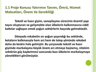 Tekstil ve hazır giyim, sanayileşme sürecinin önemli yapı
taşını oluşturan ve gelişmekte olan ülkelerin kalkınmasına ciddi
katkılar sağlayan emek yoğun sektörlerin başında gelmektedir.
Dünyada rekabetin en yoğun yaşandığı bu sektörde,
kotaların kalkmasıyla hem arz hem de talep yönünde rekabet
daha da keskin hale gelmiştir. Bu çerçevede tekstil ve hazır
giyimde markalaşma büyük önem arz etmeye başlamış, nitekim
sektörün güç kaybetmesi soncunda bazı ülkelerin markalaşmaya
yöneldikleri görülmüştür.
1.1 Proje Konusu Yatırımın Tanımı, Ömrü, Hizmet
Maksatları, Önem Ve Gerekliliği
 