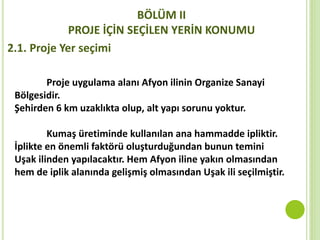 BÖLÜM II
PROJE İÇİN SEÇİLEN YERİN KONUMU
2.1. Proje Yer seçimi
Proje uygulama alanı Afyon ilinin Organize Sanayi
Bölgesidir.
Şehirden 6 km uzaklıkta olup, alt yapı sorunu yoktur.
Kumaş üretiminde kullanılan ana hammadde ipliktir.
İplikte en önemli faktörü oluşturduğundan bunun temini
Uşak ilinden yapılacaktır. Hem Afyon iline yakın olmasından
hem de iplik alanında gelişmiş olmasından Uşak ili seçilmiştir.
 