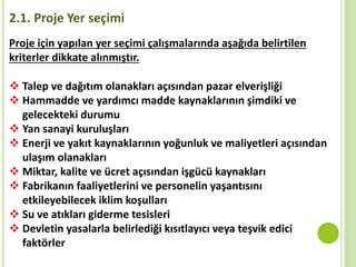 2.1. Proje Yer seçimi
 Talep ve dağıtım olanakları açısından pazar elverişliği
 Hammadde ve yardımcı madde kaynaklarının şimdiki ve
gelecekteki durumu
 Yan sanayi kuruluşları
 Enerji ve yakıt kaynaklarının yoğunluk ve maliyetleri açısından
ulaşım olanakları
 Miktar, kalite ve ücret açısından işgücü kaynakları
 Fabrikanın faaliyetlerini ve personelin yaşantısını
etkileyebilecek iklim koşulları
 Su ve atıkları giderme tesisleri
 Devletin yasalarla belirlediği kısıtlayıcı veya teşvik edici
faktörler
Proje için yapılan yer seçimi çalışmalarında aşağıda belirtilen
kriterler dikkate alınmıştır.
 
