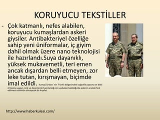 KORUYUCU TEKSTİLLER
- Çok katmanlı, nefes alabilen,
  koruyucu kumaşlardan askeri
  giysiler. Antibakteriyel özelliğe
  sahip yeni üniformalar, iç giyim
  dahil olmak üzere nano teknolojisi
  ile hazırlandı.Suya dayanıklı,
  yüksek mukavemetli, teri emen
  ancak dışardan belli etmeyen, zor
  leke tutan, kırışmayan, biçimde
  imal edildi.                 KumaşTürkiye `nin 7 farklı bölgesindeki coğrafik yapısına ve bitki
  örtüsüne uygun renk ve desenlerde hazırlandığı için uydudan bakıldığında askerin arazide fark
  edilmesi mümkün olmayacak bir kıyafet.




 http://www.haberkulesi.com/
 