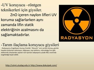 -UV koruyucu –röntgen
teknikerleri için giysiler.
      ZnO içeren naylon lifleri UV
koruma sağlarlarken aynı
zamanda lifin statik
elektriğinin azalmasını da
sağlamaktadırlar.

-Tarım ilaçlama koruyucu giysileri
- Radyasyonu Engelleyen Kumaş Üretildi ;"Biocare'' ismi verilen kumaş, günlük
hayatta kullanılan televizyon, bilgisayar, cep telefonu, mikrodalga fırın gibi
elektronik cihazlardan yayılan non-iyonize radyasyonu yüzde 98,5 oranında
engellediği tespit edildi.




      http://utmt.uludag.edu.tr http://www.dokuipek.com/
 