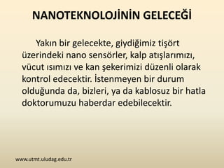 NANOTEKNOLOJİNİN GELECEĞİ

     Yakın bir gelecekte, giydiğimiz tişört
  üzerindeki nano sensörler, kalp atışlarımızı,
  vücut ısımızı ve kan şekerimizi düzenli olarak
  kontrol edecektir. İstenmeyen bir durum
  olduğunda da, bizleri, ya da kablosuz bir hatla
  doktorumuzu haberdar edebilecektir.




www.utmt.uludag.edu.tr
 