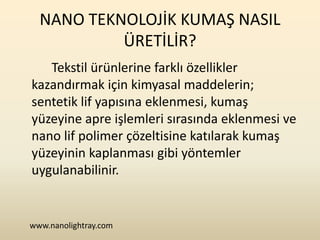 NANO TEKNOLOJİK KUMAŞ NASIL
           ÜRETİLİR?
   Tekstil ürünlerine farklı özellikler
kazandırmak için kimyasal maddelerin;
sentetik lif yapısına eklenmesi, kumaş
yüzeyine apre işlemleri sırasında eklenmesi ve
nano lif polimer çözeltisine katılarak kumaş
yüzeyinin kaplanması gibi yöntemler
uygulanabilinir.


www.nanolightray.com
 