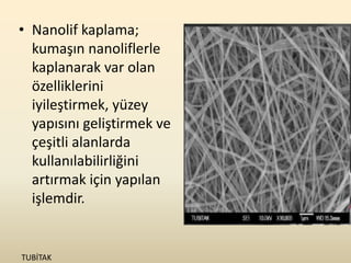 • Nanolif kaplama;
  kumaşın nanoliflerle
  kaplanarak var olan
  özelliklerini
  iyileştirmek, yüzey
  yapısını geliştirmek ve
  çeşitli alanlarda
  kullanılabilirliğini
  artırmak için yapılan
  işlemdir.


TUBİTAK
 