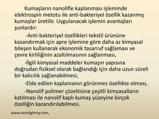 Kumaşların nanolifle kaplanması işleminde
 elektrospin metotu ile anti-bakteriyel özellik kazanmış
 kumaşlar üretilir. Uygulanacak işlemin avantajları
 şunlardır:
       -Anti-bakteriyel özellikleri tekstil ürününe
 kazandırmak için apre işlemine göre daha az kimyasal
 bileşen kullanarak ekonomik tasarruf sağlaması ve
 çevre kirliliğinin azaltılmasının sağlanması,
      -İlgili kimyasal maddeler kumaşın yapısına
 doğrudan fiziksel olarak bağlandığı için daha uzun süreli
 bir kalıcılık sağlanabilmesi,
      -Elde edilen kaplamanın görünmez özellikte olması,
      -Nanolif polimer çözeltisine çeşitli kimyasalların
 katılması ile nanolif kaplı kumaş yüzeyine birçok
 özelliğin kazandırılabilmesi.
www.nanolightray.com,
 