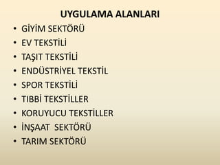UYGULAMA ALANLARI
•   GİYİM SEKTÖRÜ
•   EV TEKSTİLİ
•   TAŞIT TEKSTİLİ
•   ENDÜSTRİYEL TEKSTİL
•   SPOR TEKSTİLİ
•   TIBBİ TEKSTİLLER
•   KORUYUCU TEKSTİLLER
•   İNŞAAT SEKTÖRÜ
•   TARIM SEKTÖRÜ
 