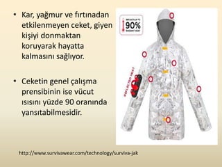 • Kar, yağmur ve fırtınadan
  etkilenmeyen ceket, giyen
  kişiyi donmaktan
  koruyarak hayatta
  kalmasını sağlıyor.

• Ceketin genel çalışma
  prensibinin ise vücut
  ısısını yüzde 90 oranında
  yansıtabilmesidir.



 http://www.survivawear.com/technology/surviva-jak
 
