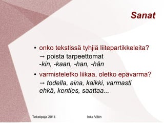 Tekstipaja 2014 Inka Vilén 
Sanat 
● onko tekstissä tyhjiä liitepartikkeleita? 
→ poista tarpeettomat 
-kin, -kaan, -han, -hän 
● varmisteletko liikaa, oletko epävarma? 
→ todella, aina, kaikki, varmasti 
ehkä, kenties, saattaa... 
 