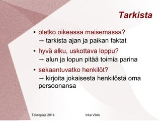 Tekstipaja 2014 Inka Vilén 
Tarkista 
● oletko oikeassa maisemassa? 
→ tarkista ajan ja paikan faktat 
● hyvä alku, uskottava loppu? 
→ alun ja lopun pitää toimia parina 
● sekaantuvatko henkilöt? 
→ kirjoita jokaisesta henkilöstä oma 
persoonansa 
 